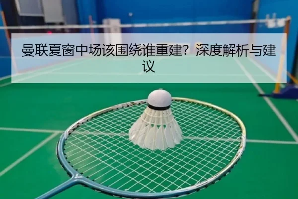 曼联夏窗中场该围绕谁重建？深度解析与建议